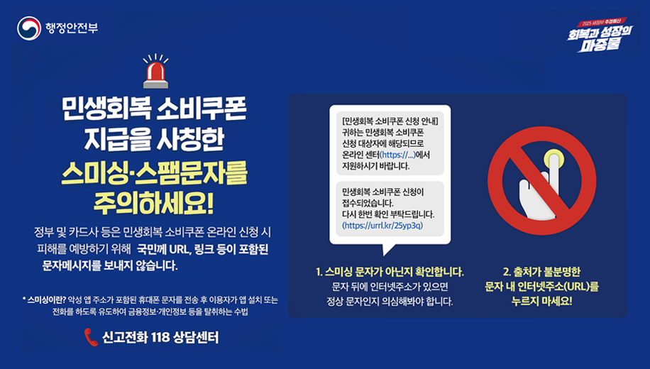 정부 및 카드사 등은 민생회복 소비쿠폰 온라인 신청 시 피해를 예방하기 위해 국민께 URL, 링크 등이 포함된 문자메시지를 보내지 않습니다. 

<예시 문자> 
[민생회복 소비쿠폰 신청 안내] 귀하는 민생회복 소비쿠폰 신청 대상자에 해당되므로 온라인 센터(https://...)에서 지원하시기 바랍니다. 
민생회복 소비쿠폰 신청이 접수되었습니다. 다시 한번 확인 부탁드립니다. (https://urrl.kr/25yp3q) 

1. 스미싱 문자가 아닌지 확인합니다. 
문자 뒤에 인터넷주소가 있으면 정상 문자일지 의심해봐야 합니다. 

2. 출처가 불분명한 문자 내 인터넷주소(URL)를 누르지 마세요! 

* 스미싱이란? 악성 앱 주소가 포함된 휴대폰 문자를 전송 후 사용자가 앱 설치 또는 전화를 하도록 유도하여 금융정보·개인정보 등을 탈취하는 수법 

신고전화 118 상담센터
