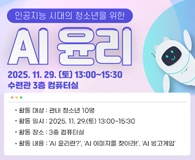 인공지능 시대의 청소년을 위한 AI 윤리
2025.11.29.(토) 13:00~15:30 수련관 3층 컴퓨터실
- 활동 대상: 관내 청소년 10명
- 활동 일시: 2025. 11. 29.(토) 13:00~15:30
- 활동 장소: 3층 컴퓨터실
- 활동 내용: 'AI 윤리란?', 'AI 이미지를 찾아라!', 'AI 빙고게임'