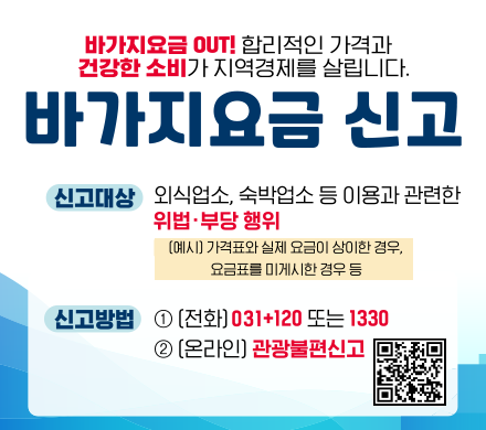 바가지요금 OUT! 합리적인 가격과 건강한 소비가 지역경제를 살립니다.
바가지요금 신고
신고대상 외식업소, 숙박업소 등 이용과 관련한 위법 부당행위 
(예시) 가격표와 실제 요금이 상이한 경우, 요금표를 미게시한 경우 등
신고방법
1 전화 031+120 또는 1330
2 온라인 관광불편신고 QR https://knto.or.kr/TouristComplaint