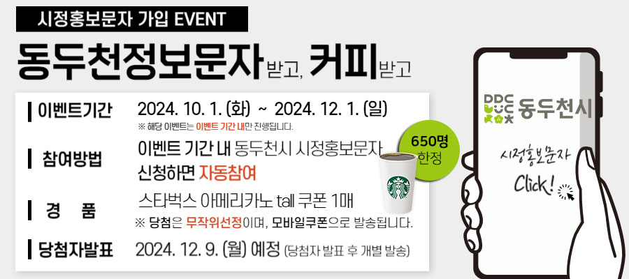 시정홍보문자 가입 EVENT 동두천정보문자 받고, 커피 받고 이벤트기간 2024년 10월 1일 화요일부터 2024년 12월 1일 일요일까지 ※ 해당 이벤트는 이벤트 기간 내만 진행됩니다. 참여방법 이벤트 기간 내 동두천시 시정홍보문자 신청하면 자동참여 경품 스타벅스 아메리카노 tall 쿠폰 1매 ※ 당첨은 무작위선정이며, 모바일쿠폰으로 발송됩니다. 당첨자발표 2024년 12월 9일 예정 (당첨자 발표 후 개별 발송)